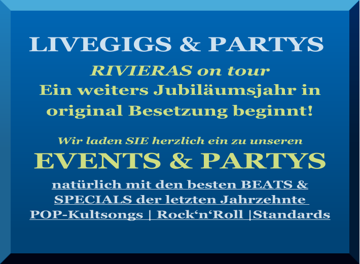 LIVEGIGS & PARTYS    RIVIERAS on tour Ein weiters Jubiläumsjahr in  original Besetzung beginnt!   Wir laden SIE herzlich ein zu unseren  EVENTS & PARTYS  natürlich mit den besten BEATS & SPECIALS der letzten Jahrzehnte   POP-Kultsongs | Rock‘n‘Roll |Standards